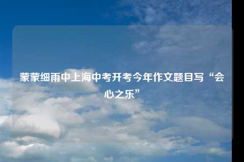 蒙蒙细雨中上海中考开考今年作文题目写“会心之乐”