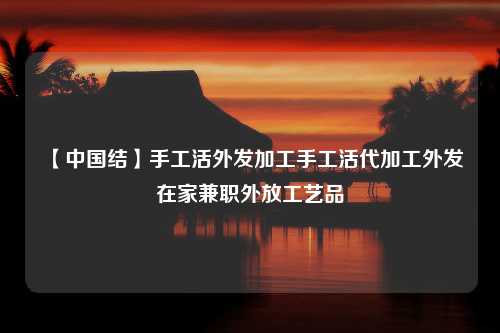 【中国结】手工活外发加工手工活代加工外发在家兼职外放工艺品