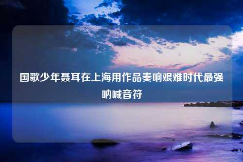 国歌少年聂耳在上海用作品奏响艰难时代最强呐喊音符