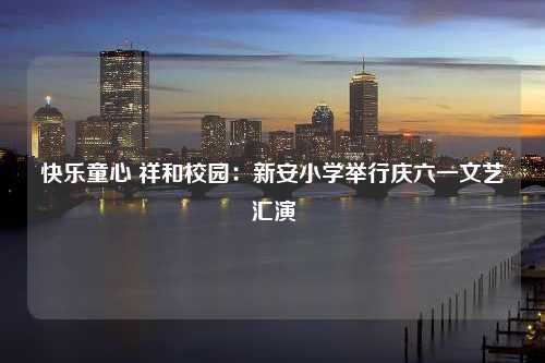 快乐童心 祥和校园：新安小学举行庆六一文艺汇演