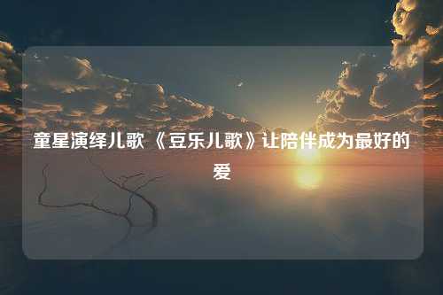 童星演绎儿歌 《豆乐儿歌》让陪伴成为最好的爱