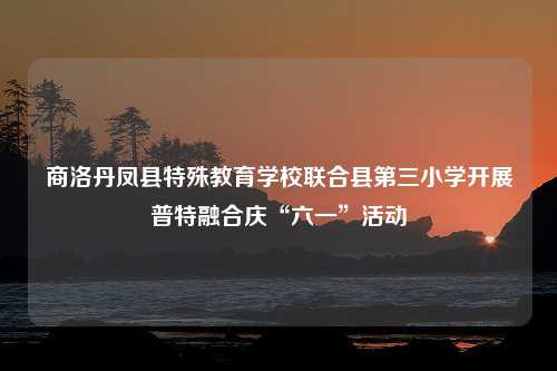 商洛丹凤县特殊教育学校联合县第三小学开展普特融合庆“六一”活动