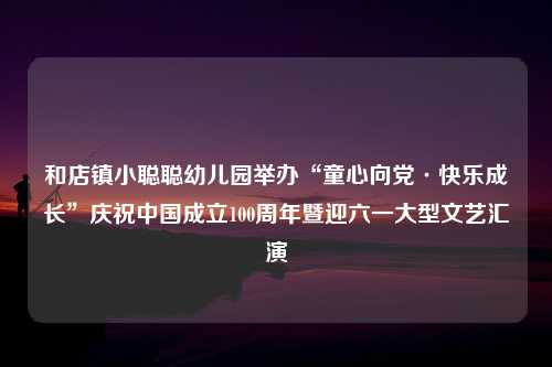 和店镇小聪聪幼儿园举办“童心向党·快乐成长”庆祝中国成立100周年暨迎六一大型文艺汇演