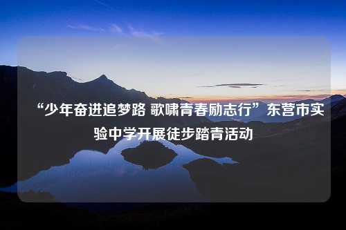 “少年奋进追梦路 歌啸青春励志行”东营市实验中学开展徒步踏青活动