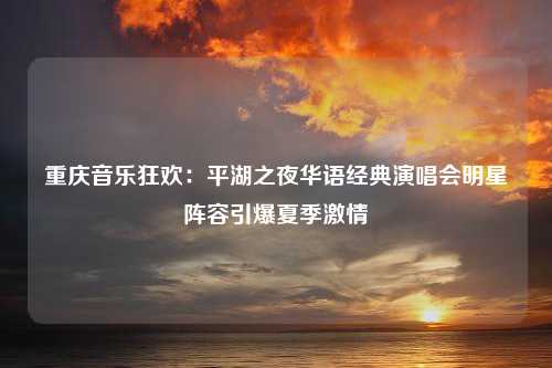 重庆音乐狂欢：平湖之夜华语经典演唱会明星阵容引爆夏季激情