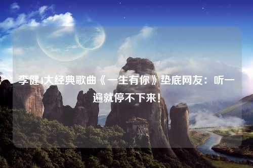 李健4大经典歌曲《一生有你》垫底网友：听一遍就停不下来！