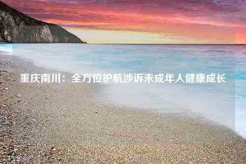 重庆南川：全方位护航涉诉未成年人健康成长