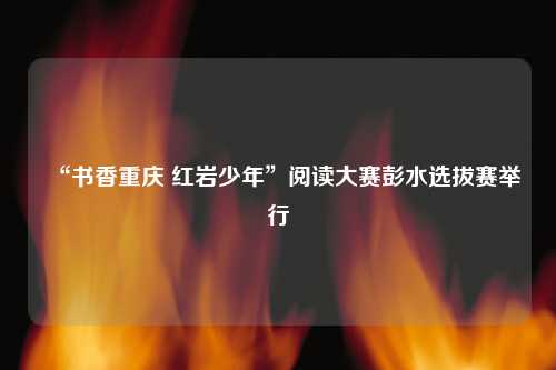“书香重庆 红岩少年”阅读大赛彭水选拔赛举行