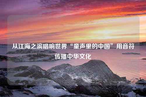 从江海之滨唱响世界“童声里的中国”用音符传播中华文化