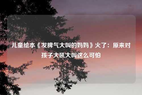 儿童绘本《发脾气大叫的妈妈》火了：原来对孩子大吼大叫这么可怕