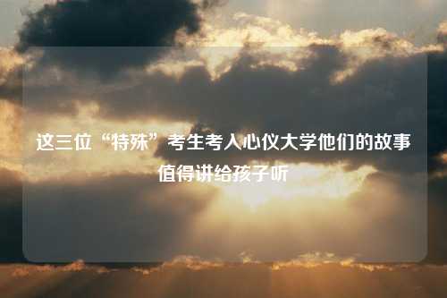 这三位“特殊”考生考入心仪大学他们的故事值得讲给孩子听