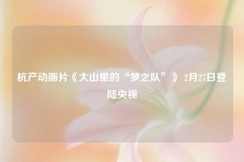 杭产动画片《大山里的“梦之队”》 2月27日登陆央视