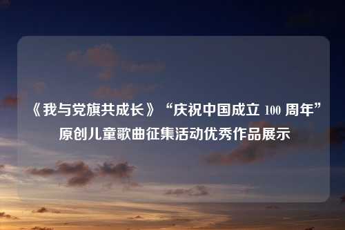 《我与党旗共成长》“庆祝中国成立 100 周年” 原创儿童歌曲征集活动优秀作品展示