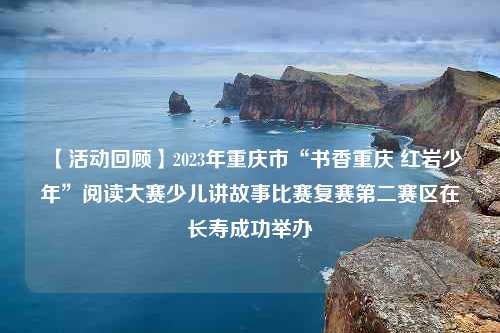 【活动回顾】2023年重庆市“书香重庆 红岩少年”阅读大赛少儿讲故事比赛复赛第二赛区在长寿成功举办