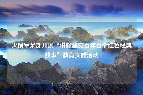 火箭军某部开展“讲好建党百年百个红色经典故事”教育实践活动